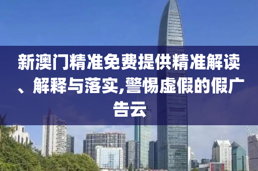 新澳门精准免费提供精准解读、解释与落实,警惕虚假的假广告云
