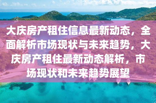 大庆房产租住信息最新动态，全面解析市场现状与未来趋势，大庆房产租住最新动态解析，市场现状和未来趋势展望