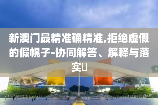 新澳门最精准确精准,拒绝虚假的假幌子-协同解答、解释与落实​
