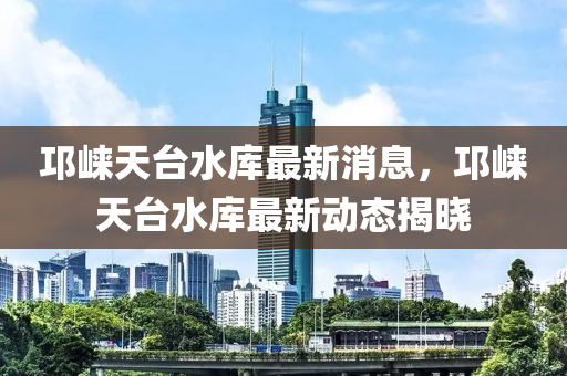 邛崃天台水库最新消息，邛崃天台水库最新动态揭晓