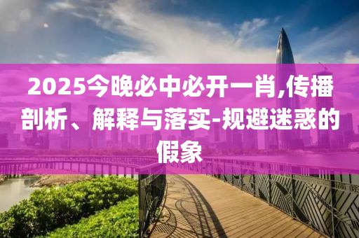 2025今晚必中必开一肖,传播剖析、解释与落实-规避迷惑的假象