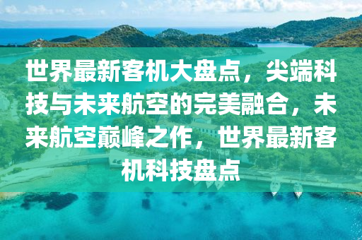 世界最新客机大盘点，尖端科技与未来航空的完美融合，未来航空巅峰之作，世界最新客机科技盘点