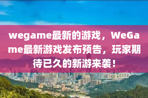 wegame最新的游戏，WeGame最新游戏发布预告，玩家期待已久的新游来袭！