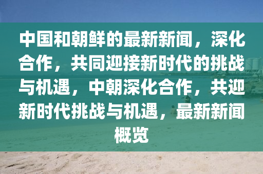 中国和朝鲜的最新新闻，深化合作，共同迎接新时代的挑战与机遇，中朝深化合作，共迎新时代挑战与机遇，最新新闻概览