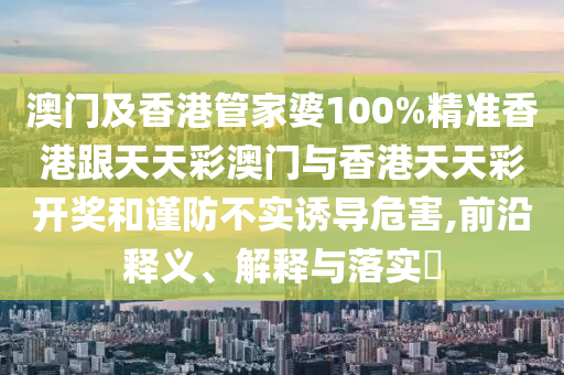 澳门及香港管家婆100%精准香港跟天天彩澳门与香港天天彩开奖和谨防不实诱导危害,前沿释义、解释与落实​