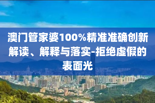 澳门管家婆100%精准准确创新解读、解释与落实-拒绝虚假的表面光