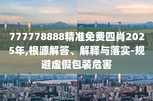 777778888精准免费四肖2025年,根源解答、解释与落实-规避虚假包装危害