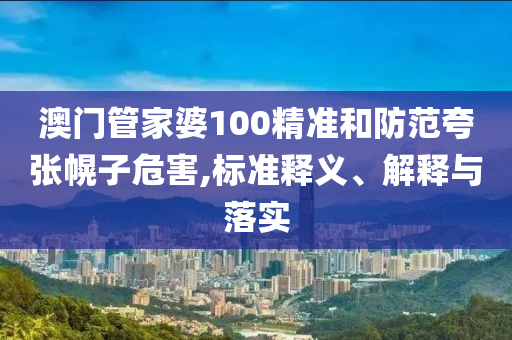 澳门管家婆100精准和防范夸张幌子危害,标准释义、解释与落实