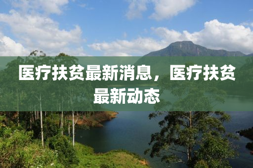 医疗扶贫最新消息，医疗扶贫最新动态