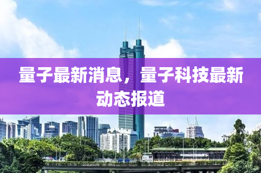 量子最新消息，量子科技最新动态报道