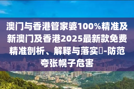 澳门与香港管家婆100%精准及新澳门及香港2025最新款免费精准剖析、解释与落实​-防范夸张幌子危害
