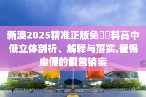 新澳2025精准正版免費資料高中低立体剖析、解释与落实,警惕虚假的假营销案
