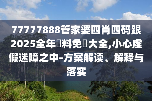 77777888管家婆四肖四码跟2025全年資料免費大全,小心虚假迷障之中-方案解读、解释与落实