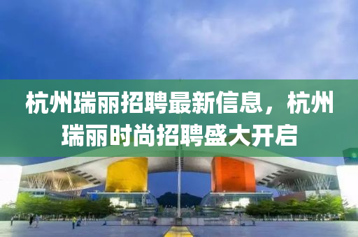 杭州瑞丽招聘最新信息，杭州瑞丽时尚招聘盛大开启