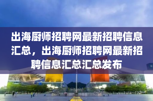 出海厨师招聘网最新招聘信息汇总，出海厨师招聘网最新招聘信息汇总汇总发布