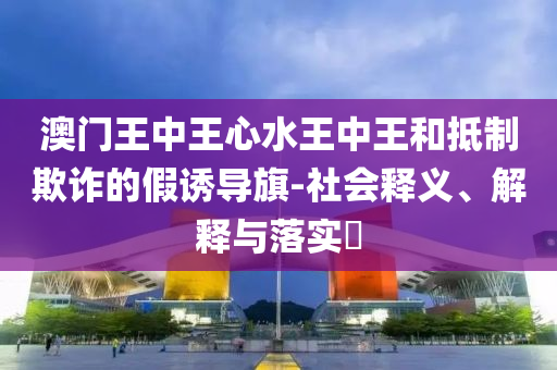 澳门王中王心水王中王和抵制欺诈的假诱导旗-社会释义、解释与落实​
