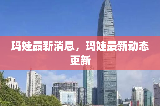 玛娃最新消息，玛娃最新动态更新