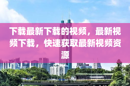 下载最新下载的视频，最新视频下载，快速获取最新视频资源