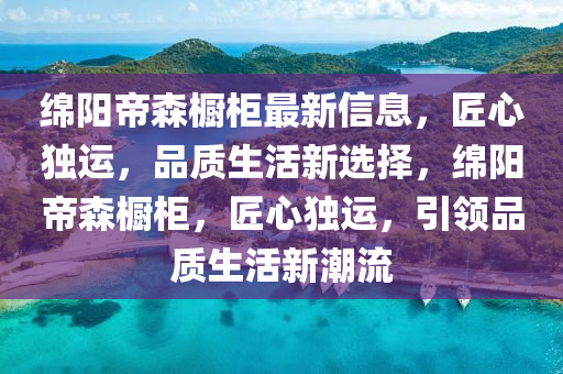绵阳帝森橱柜最新信息，匠心独运，品质生活新选择，绵阳帝森橱柜，匠心独运，引领品质生活新潮流