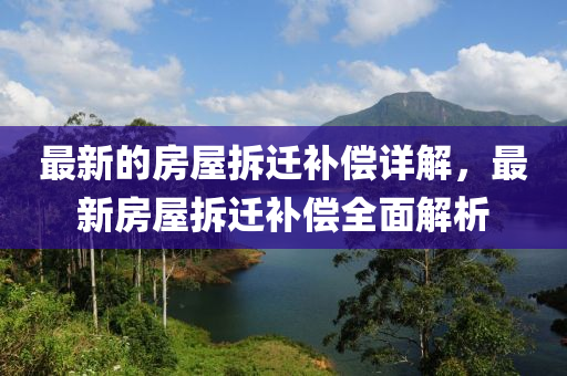 最新的房屋拆迁补偿详解，最新房屋拆迁补偿全面解析