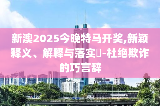 新澳2025今晚特马开奖,新颖释义、解释与落实​-杜绝欺诈的巧言辞