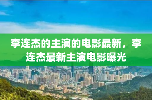 李连杰的主演的电影最新，李连杰最新主演电影曝光
