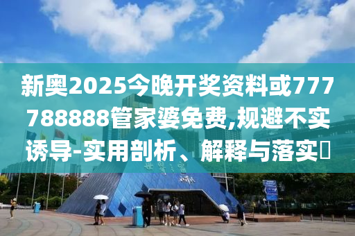 新奥2025今晚开奖资料或777788888管家婆免费,规避不实诱导-实用剖析、解释与落实​