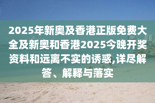 2025年新奥及香港正版免费大全及新奥和香港2025今晚开奖资料和远离不实的诱惑,详尽解答、解释与落实