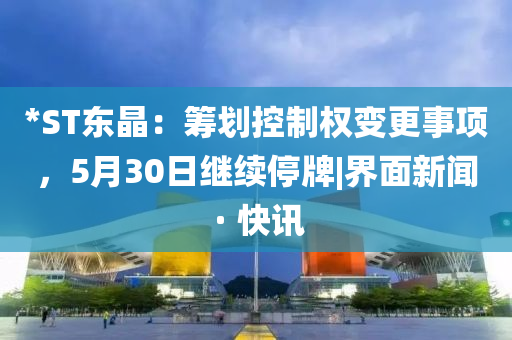 *ST东晶：筹划控制权变更事项，5月30日继续停牌|界面新闻 · 快讯