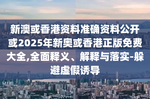新澳或香港资料准确资料公开或2025年新奥或香港正版免费大全,全面释义、解释与落实-躲避虚假诱导