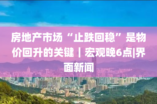 房地产市场“止跌回稳”是物价回升的关键｜宏观晚6点|界面新闻