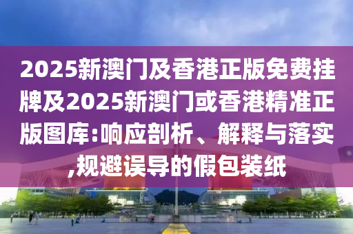 2025新澳门及香港正版免费挂牌及2025新澳门或香港精准正版图库:响应剖析、解释与落实,规避误导的假包装纸