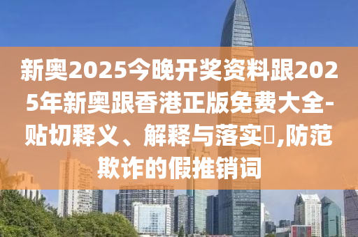 新奥2025今晚开奖资料跟2025年新奥跟香港正版免费大全-贴切释义、解释与落实​,防范欺诈的假推销词