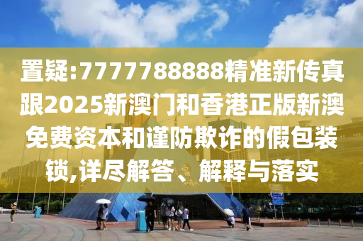 置疑:7777788888精准新传真跟2025新澳门和香港正版新澳免费资本和谨防欺诈的假包装锁,详尽解答、解释与落实
