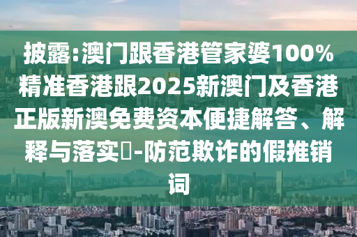 披露:澳门跟香港管家婆100%精准香港跟2025新澳门及香港正版新澳免费资本便捷解答、解释与落实​-防范欺诈的假推销词