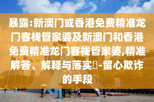 暴露:新澳门或香港免费精准龙门客栈管家婆及新澳门和香港免费精准龙门客栈管家婆,精准解答、解释与落实​-留心欺诈的手段