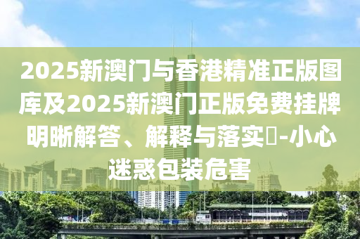 2025新澳门与香港精准正版图库及2025新澳门正版免费挂牌明晰解答、解释与落实​-小心迷惑包装危害