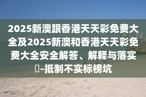 2025新澳跟香港天天彩免费大全及2025新澳和香港天天彩免费大全安全解答、解释与落实​-抵制不实标榜坑