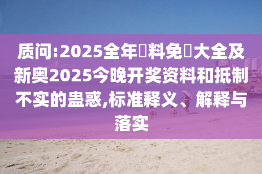 质问:2025全年資料免費大全及新奥2025今晚开奖资料和抵制不实的蛊惑,标准释义、解释与落实