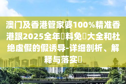 澳门及香港管家婆100%精准香港跟2025全年資料免費大全和杜绝虚假的假诱导-详细剖析、解释与落实​