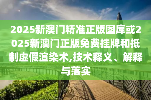 2025新澳门精准正版图库或2025新澳门正版免费挂牌和抵制虚假渲染术,技术释义、解释与落实