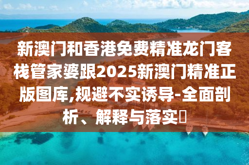 新澳门和香港免费精准龙门客栈管家婆跟2025新澳门精准正版图库,规避不实诱导-全面剖析、解释与落实​