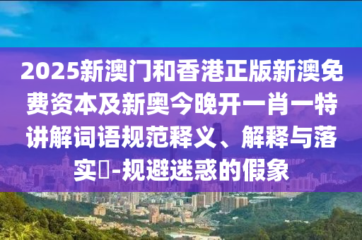 2025新澳门和香港正版新澳免费资本及新奥今晚开一肖一特讲解词语规范释义、解释与落实​-规避迷惑的假象