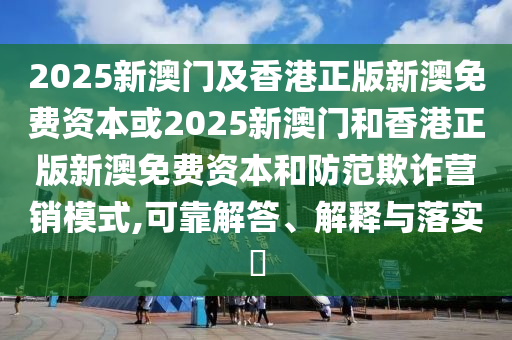 2025新澳门及香港正版新澳免费资本或2025新澳门和香港正版新澳免费资本和防范欺诈营销模式,可靠解答、解释与落实​