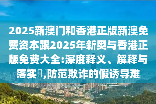 2025新澳门和香港正版新澳免费资本跟2025年新奥与香港正版免费大全:深度释义、解释与落实​,防范欺诈的假诱导难