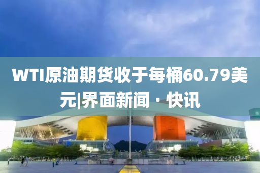 WTI原油期货收于每桶60.79美元|界面新闻 · 快讯