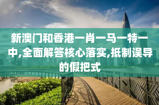 新澳门和香港一肖一马一特一中,全面解答核心落实,抵制误导的假山东水清源环保科技有限公司把式