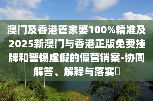 澳门及香港管家婆100%精准及2025新澳门与香港正版免费挂牌和警惕虚假的假营销案-协同解答、解释与落实​