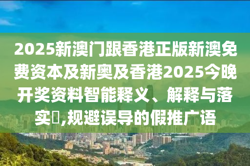 2025新澳门跟香港正版新澳免费资本及新奥及香港2025今晚开奖资料智能释义、解释与落实​,规避误导的假推广语