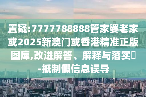 置疑:7777788888管家婆老家或2025新澳门或香港精准正版图库,改进解答、解释与落实​-抵制假信息误导